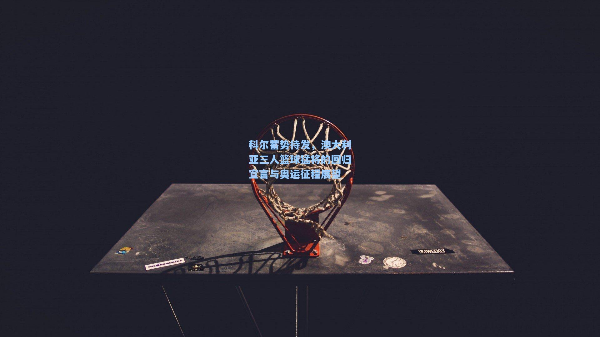 科尔蓄势待发，澳大利亚三人篮球猛将的回归宣言与奥运征程展望