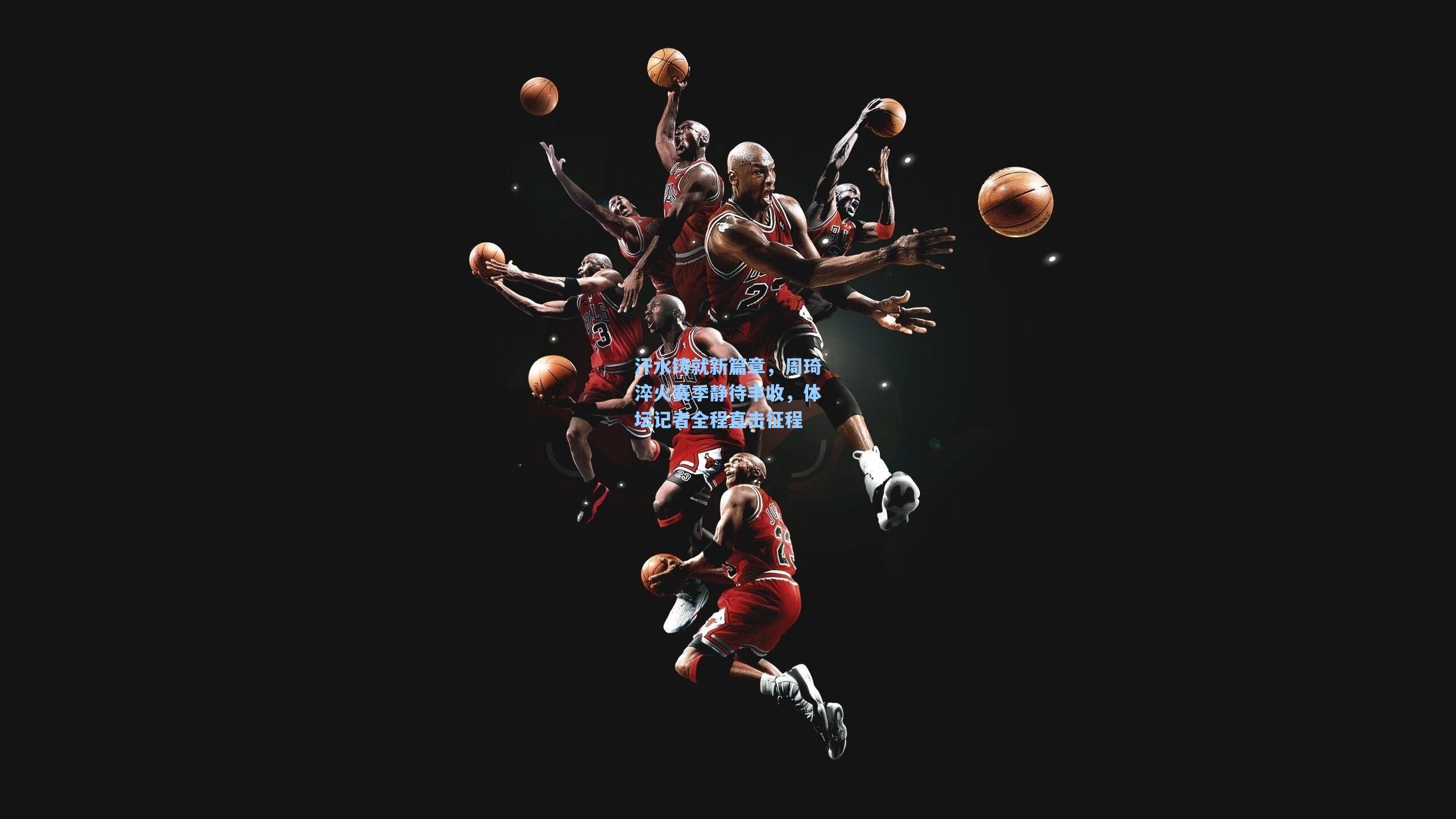 汗水铸就新篇章,周琦淬火赛季静待丰收,体坛记者全程直击征程